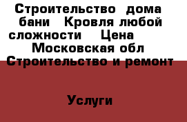 Строительство, дома, бани.. Кровля любой сложности  › Цена ­ 100 - Московская обл. Строительство и ремонт » Услуги   . Московская обл.